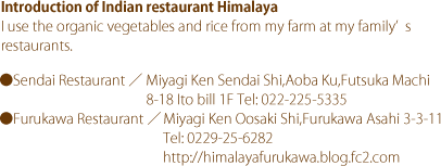 Introduction of Indian restaurant Himalaya I use the organic vegetables and rice from my farm at my family’s restaurants. ●Sendai Restaurant Miyagi Ken Sendai Shi,Aoba Ku,Futsuka Machi 8-18 Ito bill 1F Tel: 022-225-5335 ●Furukawa Restaurant Miyagi Ken Oosaki Shi,Furukawa Asahi 3-3-11 Tel: 0229-25-6282 http://himalayafurukawa.blog.fc2.com
